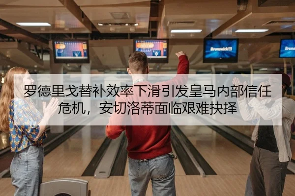 罗德里戈替补效率下滑引发皇马内部信任危机，安切洛蒂面临艰难抉择